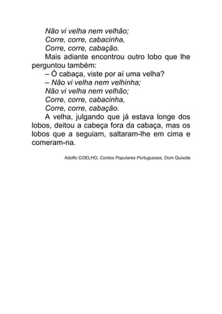 Não vi velha nem velhão;
    Corre, corre, cabacinha,
    Corre, corre, cabação.
    Mais adiante encontrou outro lobo que lhe
perguntou também:
    – Ó cabaça, viste por aí uma velha?
    – Não vi velha nem velhinha;
    Não vi velha nem velhão;
    Corre, corre, cabacinha,
    Corre, corre, cabação.
    A velha, julgando que já estava longe dos
lobos, deitou a cabeça fora da cabaça, mas os
lobos que a seguiam, saltaram-lhe em cima e
comeram-na.
         Adolfo COELHO, Contos Populares Portugueses, Dom Quixote
 