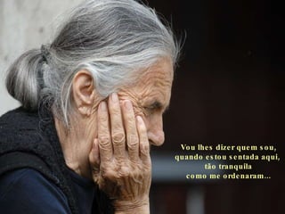 Vou lhes dizer quem sou, quando estou sentada aqui,  tão tranquila como me ordenaram... 