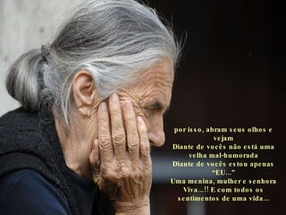 por isso, abram seus olhos e vejam Diante de vocês não está uma velha mal-humorada Diante de vocês estou apenas “EU...” Uma menina, mulher e senhora Viva...!! E com todos os sentimentos de uma vida... 