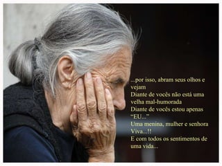 ...por isso, abram seus olhos e vejam Diante de vocês não está uma velha mal-humorada Diante de vocês estou apenas “EU...” Uma menina, mulher e senhora Viva...!!  E com todos os sentimentos de uma vida... 
