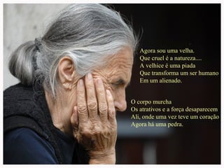 Agora sou uma velha.
Que cruel é a natureza....
A velhice é uma piada
Que transforma um ser humano
Em um alienado.
O corpo murcha
Os atrativos e a força desaparecem
Ali, onde uma vez teve um coração
Agora há uma pedra.

 