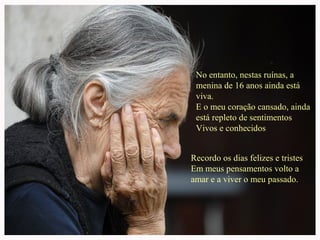No entanto, nestas ruínas, a
menina de 16 anos ainda está
viva.
E o meu coração cansado, ainda
está repleto de sentimentos
Vivos e conhecidos
Recordo os dias felizes e tristes
Em meus pensamentos volto a
amar e a viver o meu passado.

 