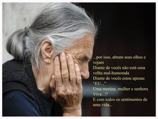 ...por isso, abram seus olhos e
vejam
Diante de vocês não está uma
velha mal-humorada
Diante de vocês estou apenas
“EU...”
Uma menina, mulher e senhora
Viva...!!
E com todos os sentimentos de
uma vida...

 