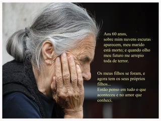 Aos 60 anos,
sobre mim nuvens escuras
aparecem, meu marido
está morto; e quando olho
meu futuro me arrepio
toda de terror.
Os meus filhos se foram, e
agora tem os seus próprios
filhos...
Então penso em tudo o que
aconteceu e no amor que
conheci.
 