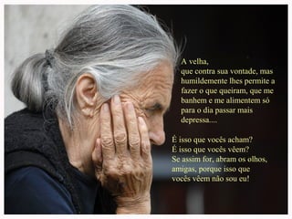 A velha,
que contra sua vontade, mas
humildemente lhes permite a
fazer o que queiram, que me
banhem e me alimentem só
para o dia passar mais
depressa....
É isso que vocês acham?
É isso que vocês vêem?
Se assim for, abram os olhos,
amigas, porque isso que
vocês vêem não sou eu!
 