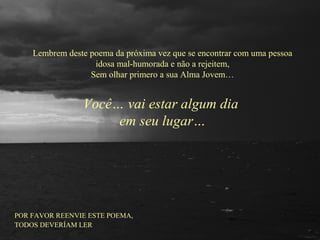 Lembrem deste poema da próxima vez que se encontrar com uma pessoa
idosa mal-humorada e não a rejeitem,
Sem olhar primero a sua Alma Jovem…
Você… vai estar algum dia
em seu lugar…
POR FAVOR REENVIE ESTE POEMA,
TODOS DEVERÍAM LER
 