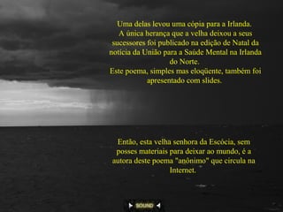 Uma delas levou uma cópia para a Irlanda.
A única herança que a velha deixou a seus
sucessores foi publicado na edição de Natal da
notícia da União para a Saúde Mental na Irlanda
do Norte.
Este poema, simples mas eloqüente, também foi
apresentado com slides.
Então, esta velha senhora da Escócia, sem
posses materiais para deixar ao mundo, é a
autora deste poema "anônimo" que circula na
Internet.
 