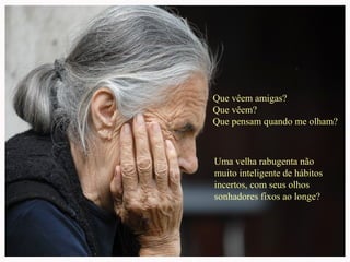 Que vêem amigas?
Que vêem?
Que pensam quando me olham?
Uma velha rabugenta não
muito inteligente de hábitos
incertos, com seus olhos
sonhadores fixos ao longe?
 