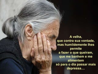 A velha, que contra sua vontade,mas humildemente lhes permite a fazer o que queiram,que me banhem e me alimentemsó para o dia passar mais depressa....