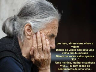 por isso, abram seus olhos e vejamDiante de vocês não está uma velha mal-humoradaDiante de vocês estou apenas “EU...”Uma menina, mulher e senhoraViva...!! E com todos os sentimentos de uma vida...