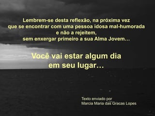 Lembrem-se destareflexão, napróxima vez que se encontrar comumapessoaidosa mal-humoradae não a rejeitem,semenxergarprimeiroa sua Alma Jovem…Vocêvaiestar algumdiaemseu lugar…  Texto enviado porMarcia Maria das Gracas Lopes
