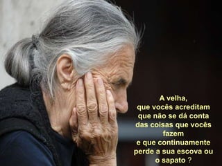 A velha, que vocês acreditam que não se dá conta  das coisas que vocês fazem e que continuamente perde a sua escova ou o sapato ?