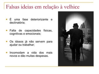 Falsas ideias em relação à velhice É uma fase deteriorizante e declinatória; Falta de capacidades fisicas, cognitivas e emocionais;  Os idosos já não servem para ajudar ou trabalhar; Incomodam a vida dos mais novos e dão muitas despesas. 