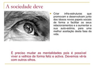 A sociedade deve Criar infra-estruturas que promovam e desenvolvam junto dos idosos novos papeis sociais de forma a facilitar os seus relacionamentos e a aumentar a sua auto-estima, para uma melhor aceitação desta fase da vida. É preciso mudar as mentalidades pois é possível viver a velhice de forma feliz e activa. Devemos vê-la com outros olhos. 