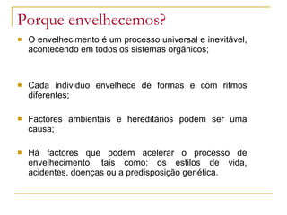 Porque envelhecemos?
 O envelhecimento é um processo universal e inevitável,
acontecendo em todos os sistemas orgânicos;
 Cada individuo envelhece de formas e com ritmos
diferentes;
 Factores ambientais e hereditários podem ser uma
causa;
 Há factores que podem acelerar o processo de
envelhecimento, tais como: os estilos de vida,
acidentes, doenças ou a predisposição genética.
 