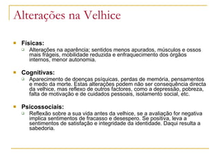 Alterações na Velhice
 Físicas:
 Alterações na aparência; sentidos menos apurados, músculos e ossos
mais frágeis, mobilidade reduzida e enfraquecimento dos órgãos
internos, menor autonomia.
 Cognitivas:
 Aparecimento de doenças psíquicas, perdas de memória, pensamentos
e medo da morte. Estas alterações podem não ser consequência directa
da velhice, mas reflexo de outros factores, como a depressão, pobreza,
falta de motivação e de cuidados pessoais, isolamento social, etc.
 Psicossociais:
 Reflexão sobre a sua vida antes da velhice, se a avaliação for negativa
implica sentimentos de fracasso e desespero. Se positiva, leva a
sentimentos de satisfação e integridade da identidade. Daqui resulta a
sabedoria.
 