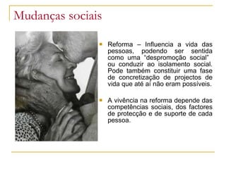 Mudanças sociais
 Reforma – Influencia a vida das
pessoas, podendo ser sentida
como uma “despromoção social”
ou conduzir ao isolamento social.
Pode também constituir uma fase
de concretização de projectos de
vida que até aí não eram possíveis.
 A vivência na reforma depende das
competências sociais, dos factores
de protecção e de suporte de cada
pessoa.
 