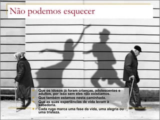 Não podemos esquecer Que os idosos já foram crianças, adolescentes e adultos, por isso sem eles não existíamos. Que também estamos nesta caminhada. Que as suas experiências de vida levam à sabedoria.  Cada ruga marca uma fase da vida, uma alegria ou uma tristeza. 