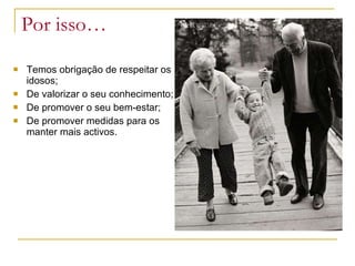 Por isso… Temos obrigação de respeitar os idosos; De valorizar o seu conhecimento; De promover o seu bem-estar; De promover medidas para os manter mais activos. 