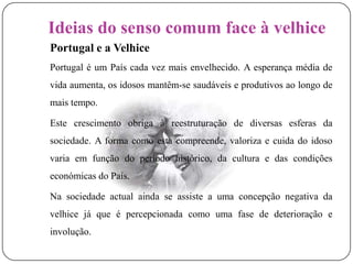 Ideias do senso comum face à velhicePortugal e a VelhicePortugal é um País cada vez mais envelhecido. A esperança média de vida aumenta, os idosos mantêm-se saudáveis e produtivos ao longo de mais tempo.	Este crescimento obriga à reestruturação de diversas esferas da sociedade. A forma como esta compreende, valoriza e cuida do idoso varia em função do período histórico, da cultura e das condições económicas do País.Na sociedade actual ainda se assiste a uma concepção negativa da velhice já que é percepcionada como uma fase de deterioração e involução.