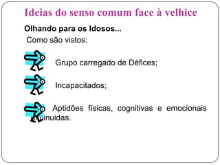 Ideias do senso comum face à velhiceOlhando para os Idosos...Como são vistos:              Grupo carregado de Défices;             Incapacitados;            Aptidões físicas, cognitivas e emocionais diminuidas.