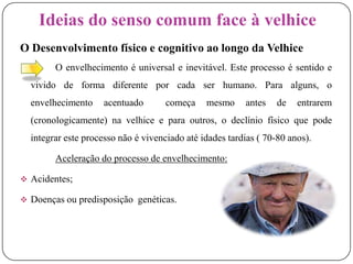 Ideias do senso comum face à velhiceO Desenvolvimento físico e cognitivo ao longo da Velhice		O envelhecimento é universal e inevitável. Este processo é sentido e vivido de forma diferente por cada ser humano. Para alguns, o envelhecimento acentuado  começa mesmo antes de entrarem (cronologicamente) na velhice e para outros, o declínio físico que pode integrar este processo não é vivenciado até idades tardias ( 70-80 anos).Aceleração do processo de envelhecimento:Acidentes;