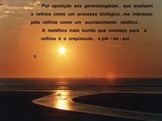 “ Por oposição aos gerontologistas , que analisam
a velhice como um processo biológico , me interesso
pela velhice como um acontecimento estético .
A metáfora mais bonita que conheço para a
velhice é o crepúsculo , o pôr - do - sol .
 