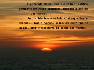 A juventude eterna , que é o padrão estético
dominante em nossa sociedade , pertence à estética
das manhãs .
As manhãs tem uma beleza única que lhes é
própria . Mas o crepúsculo tem um outro tipo de
beleza , totalmente diferente da beleza das manhãs .
 
