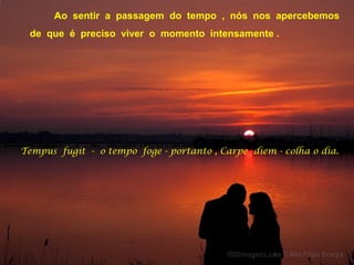 Ao sentir a passagem do tempo , nós nos apercebemos
de que é preciso viver o momento intensamente .
Tempus fugit - o tempo foge - portanto , Carpe diem - colha o dia.
 