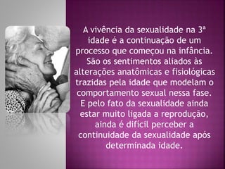 A vivência da sexualidade na 3ª
idade é a continuação de um
processo que começou na infância.
São os sentimentos aliados às
alterações anatômicas e fisiológicas
trazidas pela idade que modelam o
comportamento sexual nessa fase.
E pelo fato da sexualidade ainda
estar muito ligada a reprodução,
ainda é difícil perceber a
continuidade da sexualidade após
determinada idade.
 