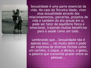 Sexualidade é uma parte essencial da
vida. No caso da Terceira Idade, viver
essa sexualidade através dos
relacionamentos, parcerias, projetos de
vida e também do ato sexual em si,
pode ser fator de equilíbrio físico e
emocional, trazendo muitos benefícios
para a saúde como um todo.
Lembrando que...Sexualidade não é
apenas sexo... vai muito além e pode
ser expressa de diversas formas como
um carinho, o toque, o abraço, o gesto,
a palavra que transmite prazer entre as
pessoas...
 