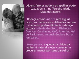 Alguns fatores podem atrapalhar o Ato
sexual em si, na Terceira idade.
Listamos alguns:
- Doenças como Artrite (em alguns
casos, as medicações utilizadas em seu
tratamento podem diminuir o desejo
sexual). Hérnia de disco, Diabetes,
Doenças Cardíacas, AVC, Anemia, Mal
de Parkinson, Incontinência e Dores
lombares.
- Menopausa: a queda na libido da
mulher é natural e elas começam a
procurar menos por seus parceiros.
 