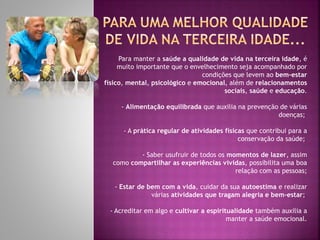 Para manter a saúde a qualidade de vida na terceira idade, é
muito importante que o envelhecimento seja acompanhado por
condições que levem ao bem-estar
físico, mental, psicológico e emocional, além de relacionamentos
sociais, saúde e educação.
- Alimentação equilibrada que auxilia na prevenção de várias
doenças;
- A prática regular de atividades físicas que contribui para a
conservação da saúde;
- Saber usufruir de todos os momentos de lazer, assim
como compartilhar as experiências vividas, possibilita uma boa
relação com as pessoas;
- Estar de bem com a vida, cuidar da sua autoestima e realizar
várias atividades que tragam alegria e bem-estar;
- Acreditar em algo e cultivar a espiritualidade também auxilia a
manter a saúde emocional.
 