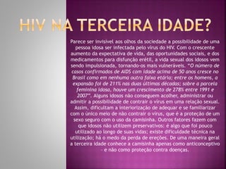 Parece ser invisível aos olhos da sociedade a possibilidade de uma
pessoa idosa ser infectada pelo vírus do HIV. Com o crescente
aumento da expectativa de vida, das oportunidades sociais, e dos
medicamentos para disfunção erétil, a vida sexual dos idosos vem
sendo impulsionada, tornando-os mais vulneráveis. “O número de
casos confirmados de AIDS com idade acima de 50 anos cresce no
Brasil como em nenhuma outra faixa etária; entre os homens, a
expansão foi de 211% nas duas últimas décadas; sobre a parcela
feminina idosa, houve um crescimento de 278% entre 1991 e
2007”. Alguns idosos não conseguem acolher, administrar ou
admitir a possibilidade de contrair o vírus em uma relação sexual.
Assim, dificultam a interiorização de adequar e se familiarizar
com o único meio de não contrair o vírus, que é a proteção de um
sexo seguro com o uso da camisinha. Outros fatores fazem com
que idosos não utilizem preservativos: é algo que foi pouco
utilizado ao longo de suas vidas; existe dificuldade técnica na
utilização; há o medo da perda de ereções. De uma maneira geral
a terceira idade conhece a camisinha apenas como anticonceptivo
– e não como proteção contra doenças.
 