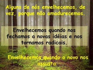 Alguns de nós envelhecemos, de vez, porque não amadurecemos. Envelhecemos quando nos fechamos a novas idéias e nos tornamos radicais. Envelhecemos quando o novo nos assusta .  