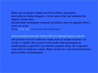 Belas apresentações (slides) em PowerPoint, mensagens motivadoras, lindas imagens e textos para criar um ambiente de alegria e bem-estar. Receba duas mensagens semanais gratuitas, uma na segunda-feira e outra na sexta. Basta  clicar aqui  e ou enviar um e-mail para:    [email_address]   não precisa escrever nada no e-mail, nem no campo assunto é só enviar o e-mail e daí a pouco você recebe uma mensagem de confirmação, a qual deve novamente somente clicar em responder sem escrever nada no e-mail, clique em Enviar e já estará inscrito(a) para receber as mensagens.  