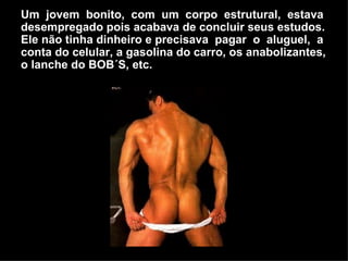 Um  jovem  bonito,  com  um  corpo  estrutural,  estava desempregado pois acabava de concluir seus estudos.  Ele não tinha dinheiro e precisava  pagar  o  aluguel,  a conta do celular, a gasolina do carro, os anabolizantes, o lanche do BOB´S, etc.  