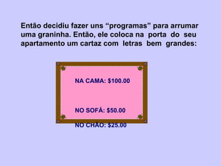 Então decidiu fazer uns “programas” para arrumar uma graninha. Então, ele coloca na  porta  do  seu apartamento um cartaz com  letras  bem  grandes:  NA CAMA: $100.00  NO SOFÁ: $50.00  NO CHÃO: $25.00  