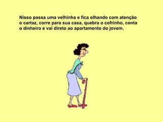 Nisso passa uma velhinha e fica olhando com atenção o cartaz, corre para sua casa, quebra o cofrinho, conta o dinheiro e vai direto ao apartamento do jovem.  