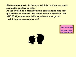 Chegando no quarto do jovem, a velhinha  entrega  ao  rapaz  as moedas que leva na mão. Ao ver a velhinha, o rapaz fica meio constrangido mas sabe que precisa do dinheiro.  Ele  então  conta  o  dinheiro.  São $100.00. O jovem dá um beijo na velhinha e pergunta:  - Velhinha quer na caminha, né ?  NA CAMA: $100.00  NO SOFÁ: $50.00  NO CHÃO: $25.00  