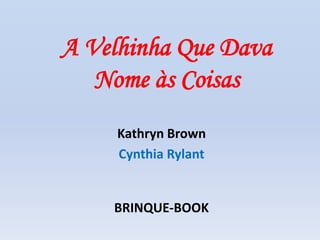 A Velhinha Que Dava
Nome às Coisas
Kathryn Brown
Cynthia Rylant
BRINQUE-BOOK
 
