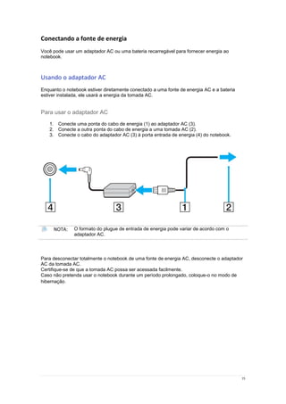 15
Conectando a fonte de energia
Você pode usar um adaptador AC ou uma bateria recarregável para fornecer energia ao
notebook.
Usando o adaptador AC
Enquanto o notebook estiver diretamente conectado a uma fonte de energia AC e a bateria
estiver instalada, ele usará a energia da tomada AC.
Para usar o adaptador AC
1. Conecte uma ponta do cabo de energia (1) ao adaptador AC (3).
2. Conecte a outra ponta do cabo de energia a uma tomada AC (2).
3. Conecte o cabo do adaptador AC (3) à porta entrada de energia (4) do notebook.
NOTA: O formato do plugue de entrada de energia pode variar de acordo com o
adaptador AC.
Para desconectar totalmente o notebook de uma fonte de energia AC, desconecte o adaptador
AC da tomada AC.
Certifique-se de que a tomada AC possa ser acessada facilmente.
Caso não pretenda usar o notebook durante um período prolongado, coloque-o no modo de
hibernação.
 