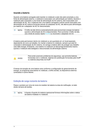 16
Usando a bateria
Quando uma bateria carregada está inserida no notebook e este não está conectado a uma
fonte de alimentação externa, o notebook é executado com alimentação por bateria. Quando o
notebook está conectado a uma fonte de alimentação de AC externa, ele é executado com
alimentação de AC. Se o notebook tiver uma bateria carregada e estiver sendo executado com
alimentação de AC externa fornecida através do adaptador de AC, ele alterna para alimentação
por bateria se o adaptador de AC for desconectado.
NOTA: O brilho da tela diminui automaticamente para economizar energia da bateria
quando a alimentação de AC é desconectada. Para aumentar o brilho da tela,
use a tecla de acesso rápido Fn+F9 ou reconecte o adaptador de CA.
A bateria pode permanecer dentro do notebook ou ser guardada em um local separado,
dependendo de como se trabalha. Ao manter a bateria no notebook, sempre que este for
conectado à alimentação de AC externa, irá carrega a bateria além de proteger seu trabalho
caso falte energia. Entretanto, uma bateria no notebook se descarrega lentamente mesmo
quando o notebook está desligado e desconectado da alimentação externa.
AVISO:
Para evitar possíveis problemas de segurança, use somente baterias
fornecidas com o notebook, baterias de substituição fornecidas pela Avell®
ou baterias adquiridas da Avell®.
O tempo de duração de uma bateria varia conforme a configuração do gerenciamento de
energia, os programas executando no notebook, o brilho da tela, os dispositivos externos
conectados e outros fatores.
Exibição de carga restante da bateria
Passe o ponteiro por cima do ícone do medidor de bateria na área de notificação, no lado
direito da barra de tarefas.
NOTA: A Ajuda e Suporte do sistema operacional fornece informações sobre o status
da bateria instalada no notebook.
 