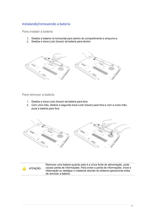 17
Instalando/removendo a bateria
Para instalar a bateria
1. Deslize a bateria na horizontal para dentro do compartimento e empurre-a.
2. Deslize a trava Lock (travar) da bateria para dentro.
Para remover a bateria
1. Deslize a trava Lock (travar) da bateria para fora.
2. Com uma mão, deslize a segunda trava Lock (travar) para fora e com a outra mão,
puxe a bateria para fora.
ATENÇÃO:
Remover uma bateria quando esta é a única fonte de alimentação, pode
causar perda de informações. Para evitar a perda de informações, inicie a
hibernação ou desligue o notebook através do sistema operacional antes
de remover a bateria.
 