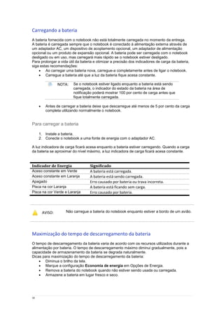 18
Carregando a bateria
A bateria fornecida com o notebook não está totalmente carregada no momento da entrega.
A bateria é carregada sempre que o notebook é conectado à alimentação externa através de
um adaptador AC, um dispositivo de acoplamento opcional, um adaptador de alimentação
opcional ou um produto de expansão opcional. A bateria pode ser carregada com o notebook
desligado ou em uso, mas carregará mais rápido se o notebook estiver desligado.
Para prolongar a vida útil da bateria e otimizar a precisão dos indicadores de carga da bateria,
siga estas recomendações:
 Ao carregar uma bateria nova, carregue-a completamente antes de ligar o notebook.
 Carregue a bateria até que a luz da bateria fique acesa constante.
NOTA: Se o notebook estiver ligado enquanto a bateria está sendo
carregada, o indicador do estado da bateria na área de
notificação poderá mostrar 100 por cento de carga antes que
fique totalmente carregada.
 Antes de carregar a bateria deixe que descarregue até menos de 5 por cento da carga
completa utilizando normalmente o notebook.
Para carregar a bateria
1. Instale a bateria.
2. Conecte o notebook a uma fonte de energia com o adaptador AC.
A luz indicadora de carga ficará acesa enquanto a bateria estiver carregando. Quando a carga
da bateria se aproximar do nível máximo, a luz indicadora de carga ficará acesa constante.
Indicador de Energia Significado
Aceso constante em Verde A bateria está carregada.
Aceso constante em Laranja A bateria está sendo carregada.
Apagado Erro causado por bateria ou trava incorreta.
Pisca na cor Laranja A bateria está ficando sem carga.
Pisca na cor Verde e Laranja Erro causado por bateria.
AVISO: Não carregue a bateria do notebook enquanto estiver a bordo de um avião.
Maximização do tempo de descarregamento da bateria
O tempo de descarregamento da bateria varia de acordo com os recursos utilizados durante a
alimentação por bateria. O tempo de descarregamento máximo diminui gradualmente, pois a
capacidade de armazenamento da bateria se degrada naturalmente.
Dicas para maximização do tempo de descarregamento da bateria:
 Diminua o brilho da tela.
 Marque a configuração Economia de energia em Opções de Energia.
 Remova a bateria do notebook quando não estiver sendo usada ou carregada.
 Armazene a bateria em lugar fresco e seco.
 