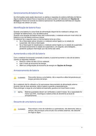 19
Gerenciamento de bateria fraca
As informações nesta seção descrevem os alertas e respostas do sistema definidos de fábrica.
Alguns alertas de bateria fraca e respostas do sistema podem ser alterados em Opções de
Energia do Painel de Controle do sistema operacional. As preferências definidas em Opções
de Energia não afetam as luzes.
Identificação de bateria fraca
Quando uma bateria é a única fonte de alimentação disponível do notebook e atinge uma
condição de bateria fraca, a luz da bateria pisca.
Quando uma situação de bateria fraca não é solucionada, o notebook entra em nível crítico de
bateria e a luz da bateria continua a piscar.
O notebook faz o seguinte caso o nível da bateria torne-se crítico:
 Se a hibernação estiver ativada e o notebook estiver ligado ou no estado de
suspensão, ele inicia a hibernação.
 Se a hibernação for desativada e o notebook estiver ligado ou no estado de suspensão,
ele ficará brevemente no estado de suspensão e, em seguida, será desligado,
perdendo qualquer informação que não tenha sido salva.
Aumentando a vida útil da bateria
Com o notebook funcionando conectado à bateria, é possível aumentar a vida útil da bateria
usando os seguintes métodos:
 Reduza o brilho da tela LCD do notebook.
 Use o modo de economia de energia.
 Altere as configurações de economia de energia em Opções de Energia.
Armazenamento de bateria
CUIDADO: Para evitar danos a uma bateria, não a exponha a altas temperaturas por
longos períodos de tempo.
Se o notebook não for utilizado ou for permanecer desconectado da alimentação externa
durante mais de duas semanas, retire a bateria e guarde-a separadamente.
Para prolongar a carga de uma bateria armazenada, guarde-a em local fresco e seco.
NOTA: Baterias guardadas devem ser verificadas a cada 6 meses. Se a capacidade for
menor que 50%, recarregue a bateria antes de devolvê-la ao local de
armazenamento.
Descarte de uma bateria usada
CUIDADO: Para reduzir o risco de incêndios ou queimaduras, não desmonte, bata ou
perfure; não provoque curto-circuito nos contatos externos; não descarte
em fogo ou água.
 