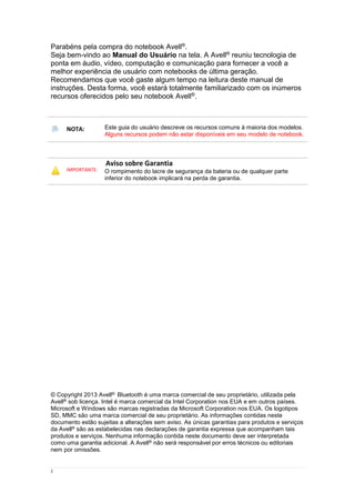 2
Parabéns pela compra do notebook Avell®.
Seja bem-vindo ao Manual do Usuário na tela. A Avell® reuniu tecnologia de
ponta em áudio, vídeo, computação e comunicação para fornecer a você a
melhor experiência de usuário com notebooks de última geração.
Recomendamos que você gaste algum tempo na leitura deste manual de
instruções. Desta forma, você estará totalmente familiarizado com os inúmeros
recursos oferecidos pelo seu notebook Avell®.
NOTA: Este guia do usuário descreve os recursos comuns à maioria dos modelos.
Alguns recursos podem não estar disponíveis em seu modelo de notebook.
IMPORTANTE:
Aviso sobre Garantia
O rompimento do lacre de segurança da bateria ou de qualquer parte
inferior do notebook implicará na perda de garantia.
© Copyright 2013 Avell®. Bluetooth é uma marca comercial de seu proprietário, utilizada pela
Avell® sob licença. Intel é marca comercial da Intel Corporation nos EUA e em outros países.
Microsoft e Windows são marcas registradas da Microsoft Corporation nos EUA. Os logotipos
SD, MMC são uma marca comercial de seu proprietário. As informações contidas neste
documento estão sujeitas a alterações sem aviso. As únicas garantias para produtos e serviços
da Avell® são as estabelecidas nas declarações de garantia expressa que acompanham tais
produtos e serviços. Nenhuma informação contida neste documento deve ser interpretada
como uma garantia adicional. A Avell® não será responsável por erros técnicos ou editoriais
nem por omissões.
 