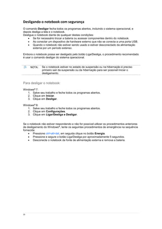 20
Desligando o notebook com segurança
O comando Desligar fecha todos os programas abertos, incluindo o sistema operacional, e
depois desliga a tela e o notebook.
Desligue o notebook diante de qualquer destas condições:
 Se for necessário trocar a bateria ou acessar componentes dentro do notebook.
 Ao conectar um dispositivo de hardware externo que não se conecta a uma porta USB.
 Quando o notebook não estiver sendo usado e estiver desconectado da alimentação
externa por um período extenso.
Embora o notebook possa ser desligado pelo botão Liga/Desliga, o procedimento recomendado
é usar o comando desligar do sistema operacional.
NOTA: Se o notebook estiver no estado de suspensão ou na hibernação é preciso
primeiro sair da suspensão ou da hibernação para ser possível iniciar o
desligamento.
Para desligar o notebook:
Windows® 7:
1. Salve seu trabalho e feche todos os programas abertos.
2. Clique em Iniciar.
3. Clique em Desligar.
Windows® 8:
1. Salve seu trabalho e feche todos os programas abertos.
2. Clique em Configurações.
3. Clique em Ligar/Desliga e Desligar.
Se o notebook não estiver respondendo e não for possível utilizar os procedimentos anteriores
de desligamento do Windows®, tente os seguintes procedimentos de emergência na sequência
fornecida:
 Pressione ctrl+alt+del, em seguida clique no botão Energia.
 Pressione e segure o botão Liga/Desliga por aproximadamente 5 segundos.
 Desconecte o notebook da fonte de alimentação externa e remova a bateria.
 