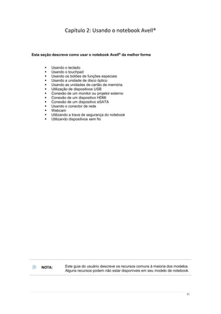 21
Capítulo 2: Usando o notebook Avell®
Esta seção descreve como usar o notebook Avell®
da melhor forma
 Usando o teclado
 Usando o touchpad
 Usando os botões de funções especiais
 Usando a unidade de disco óptico
 Usando as unidades de cartão de memória
 Utilização de dispositivos USB
 Conexão de um monitor ou projetor externo
 Conexão de um dispositivo HDMi
 Conexão de um dispositivo eSATA
 Usando o conector de rede
 Webcam
 Utilizando a trava de segurança do notebook
 Utilizando dispositivos sem fio
NOTA: Este guia do usuário descreve os recursos comuns à maioria dos modelos.
Alguns recursos podem não estar disponíveis em seu modelo de notebook.
 