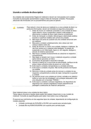 26
Usando a unidade de disco óptico
As unidades são componentes frágeis do notebook e devem ser manuseadas com cuidado.
Consulte as precauções apresentadas a seguir antes de manipular unidades. Precauções
adicionais são fornecidas com os procedimentos aos quais se aplicam.
Este notebook possui uma unidade de disco óptico.
Talvez alguns recursos e opções desta seção não estejam disponíveis no seu modelo de
notebook. Consulte as especificações para saber mais sobre a sua configuração.
É possível que você tenha um dos seguintes tipos de unidade, dependendo da configuração do
modelo adquirido:
 Unidade combinada de DVD±RW e CD-RW com suporte para camada dupla.
 Unidade Blu-ray ROM DVD±R/RW com suporte para camada dupla.
CUIDADO: Para reduzir o risco de danos ao notebook ou a uma unidade de disco, ou
perda de informações, devem ser tomadas as seguintes precauções:
1. Antes de mover um notebook conectado a uma unidade de disco
rígido externa, inicie a suspensão e espere a tela apagar ou
desconecte a unidade de disco rígido externa corretamente.
2. Antes de manipular a unidade, descarregue a eletricidade estática
tocando a superfície metálica sem pintura da unidade.
3. Não toque nos pinos do conector de uma unidade removível nem
do notebook.
4. Manuseie a unidade cuidadosamente; não a deixe cair nem
coloque objetos sobre ela.
5. Antes de remover ou inserir uma unidade, desligue o notebook. Se
não tiver certeza se o notebook está desligado, no estado de
suspensão ou em hibernação, ligue-o e, em seguida, desligue-o
através do sistema operacional.
6. Não force a unidade excessivamente ao colocá-la no respectivo
compartimento.
7. Não digite no teclado nem mova o notebook enquanto a unidade
óptica estiver gravando um disco.
8. O processo de gravação é sensível à vibração.
9. Quando a bateria for a única fonte de alimentação, verifique se ela
possui carga suficiente antes de gravar em uma mídia.
10. Evite expor a unidade a temperaturas ou umidade extremas.
11. Evite expor a unidade a líquidos. Não borrife produtos de limpeza
na unidade.
12. Remova a mídia da unidade antes de remover a unidade do seu
respectivo compartimento e antes de viajar, transportar ou guardar
a unidade.
13. Se precisar enviar uma unidade por correio, embale-a em plástico-
bolha ou outro tipo de embalagem com proteção adequada e cole
uma etiqueta com a inscrição “FRÁGIL”.
14. Evite expor a unidade a campos magnéticos. Os dispositivos de
segurança com campos magnéticos incluem dispositivos de
passagem e detectores de metal em aeroportos.
 